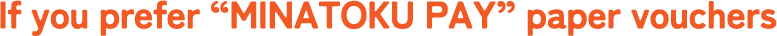 If you prefer “MINATOKU PAY” paper vouchers
