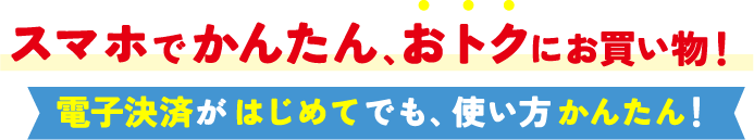 スマホでかんたん、おトクにお買い物！ 電子決済がはじめてでも、使い方かんたん！